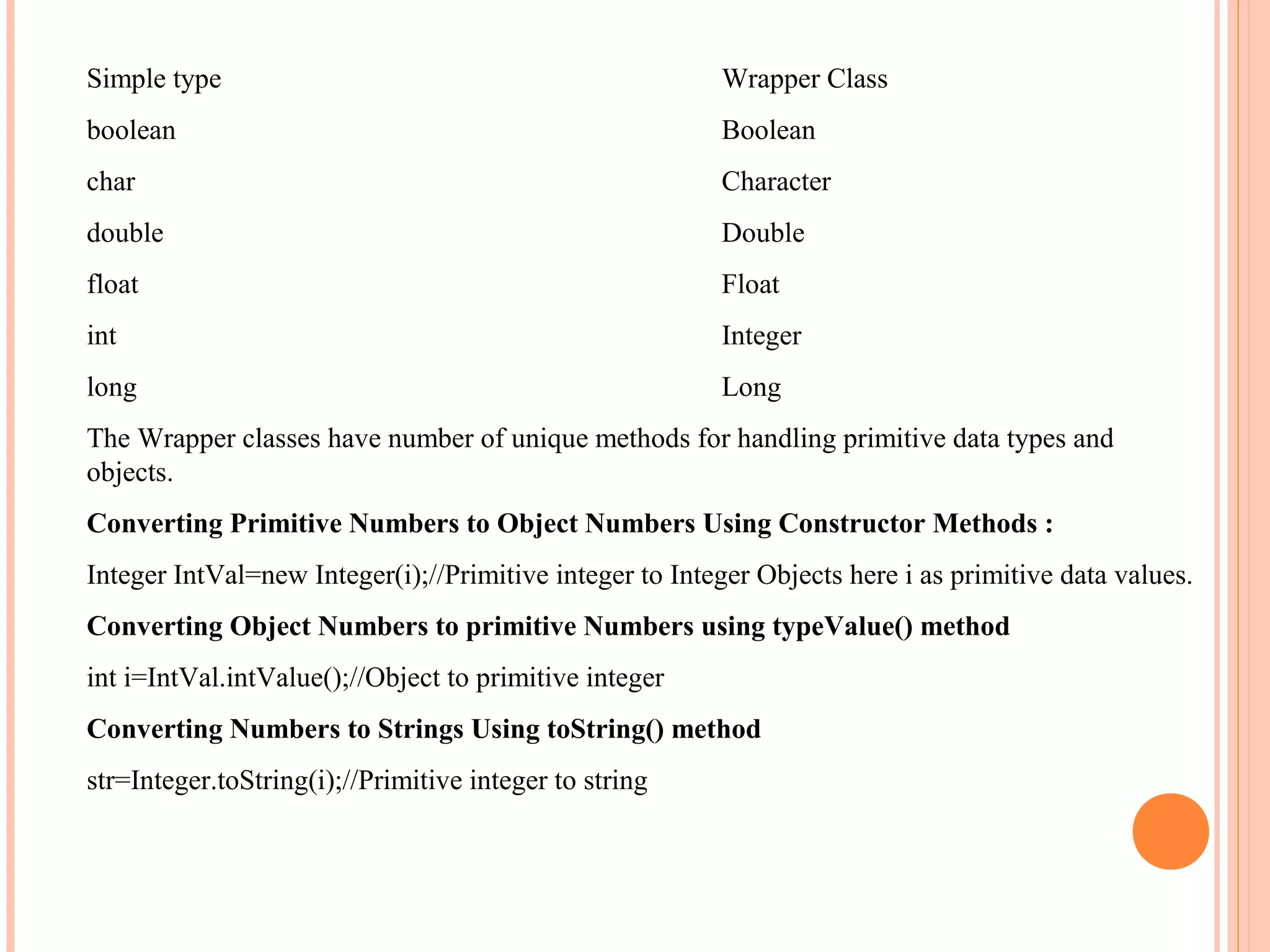 Simple type

Wrapper Class

boolean

Boolean

char

Character

double

Double

float

Float

int

Integer

long

Long

The Wrapper classes have number of unique methods for handling primitive data types and
objects.
Converting Primitive Numbers to Object Numbers Using Constructor Methods :
Integer IntVal=new Integer(i);//Primitive integer to Integer Objects here i as primitive data values.
Converting Object Numbers to primitive Numbers using typeValue() method
int i=IntVal.intValue();//Object to primitive integer
Converting Numbers to Strings Using toString() method
str=Integer.toString(i);//Primitive integer to string

 