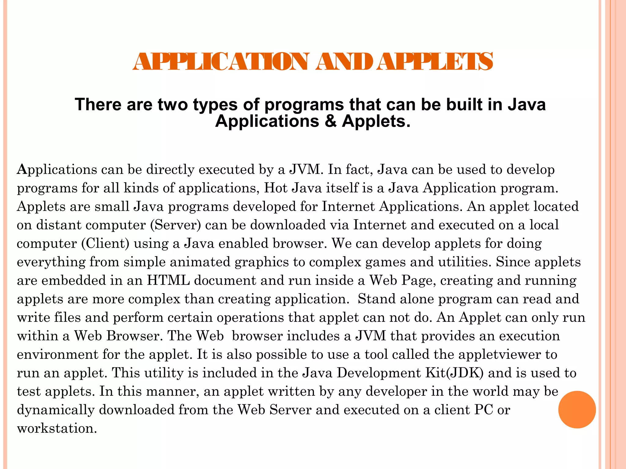 APPLICATION AND APPLETS
There are two types of programs that can be built in Java
Applications & Applets.
Applications can be directly executed by a JVM. In fact, Java can be used to develop
programs for all kinds of applications, Hot Java itself is a Java Application program.
Applets are small Java programs developed for Internet Applications. An applet located
on distant computer (Server) can be downloaded via Internet and executed on a local
computer (Client) using a Java enabled browser. We can develop applets for doing
everything from simple animated graphics to complex games and utilities. Since applets
are embedded in an HTML document and run inside a Web Page, creating and running
applets are more complex than creating application. Stand alone program can read and
write files and perform certain operations that applet can not do. An Applet can only run
within a Web Browser. The Web browser includes a JVM that provides an execution
environment for the applet. It is also possible to use a tool called the appletviewer to
run an applet. This utility is included in the Java Development Kit(JDK) and is used to
test applets. In this manner, an applet written by any developer in the world may be
dynamically downloaded from the Web Server and executed on a client PC or
workstation.

 