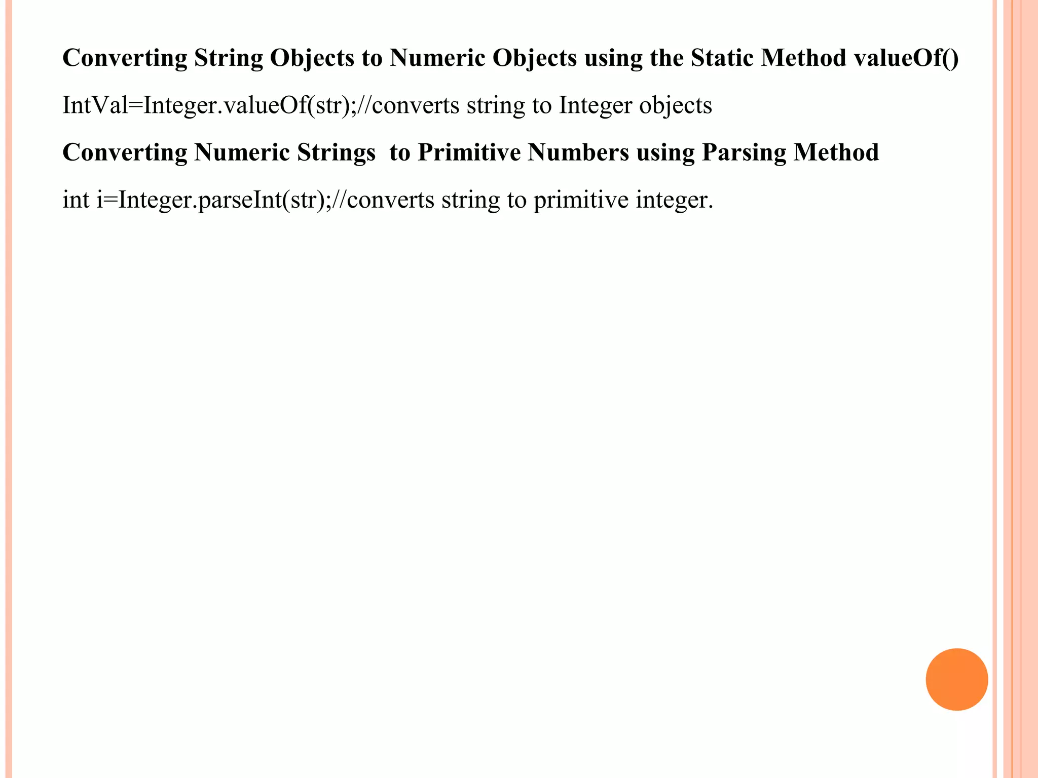 Converting String Objects to Numeric Objects using the Static Method valueOf()
IntVal=Integer.valueOf(str);//converts string to Integer objects
Converting Numeric Strings to Primitive Numbers using Parsing Method
int i=Integer.parseInt(str);//converts string to primitive integer.

 