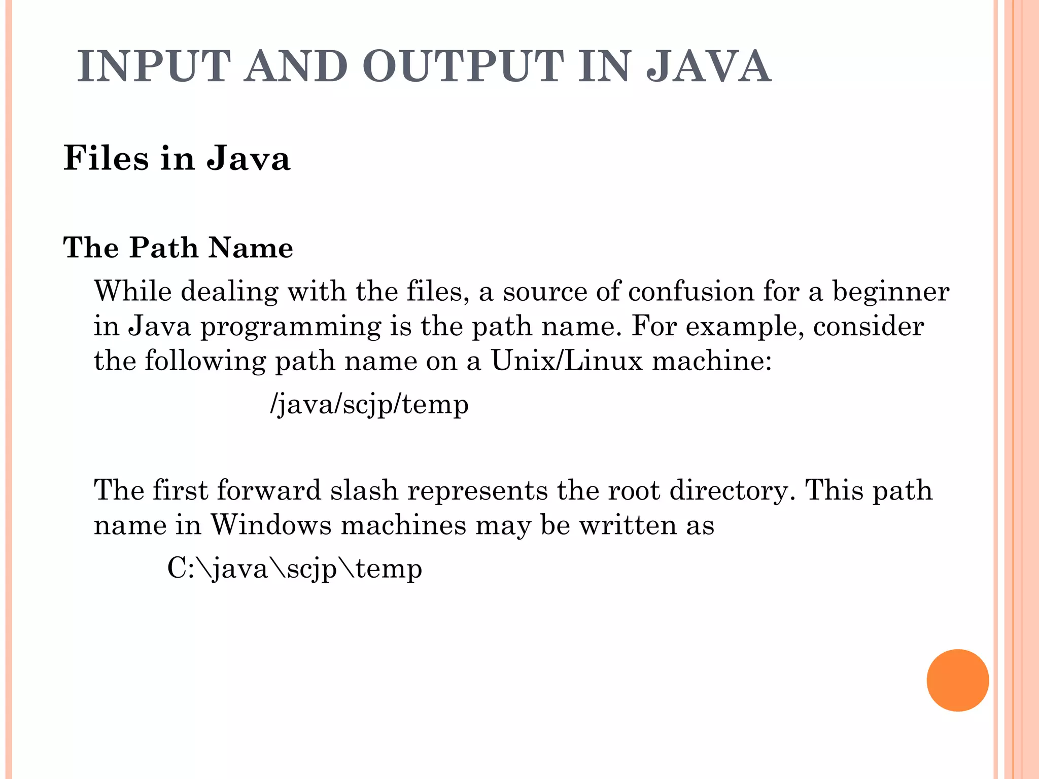 INPUT AND OUTPUT IN JAVA
Files in Java
The Path Name
While dealing with the files, a source of confusion for a beginner
in Java programming is the path name. For example, consider
the following path name on a Unix/Linux machine:
/java/scjp/temp
The first forward slash represents the root directory. This path
name in Windows machines may be written as
C:javascjptemp

 