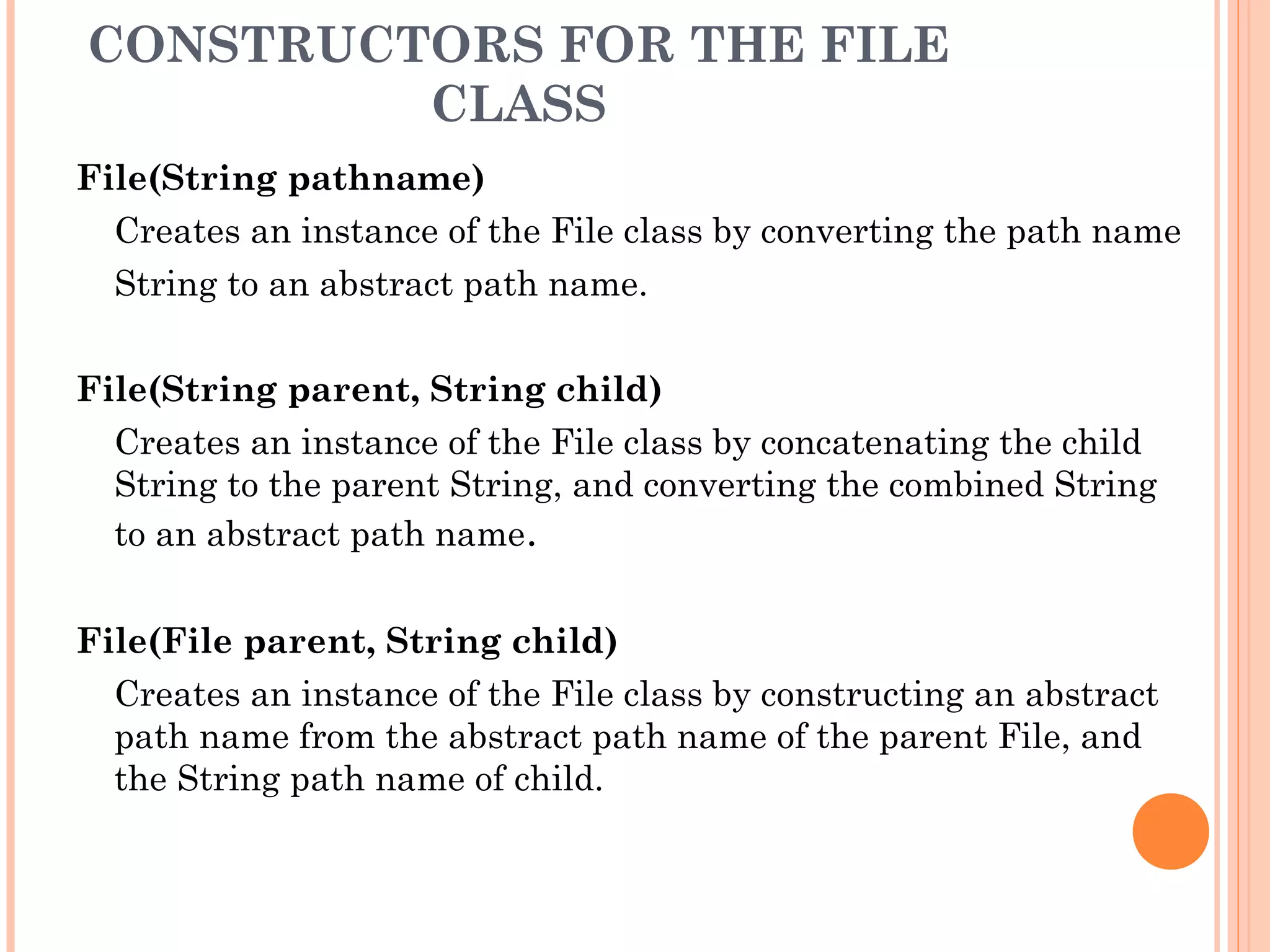 CONSTRUCTORS FOR THE FILE
CLASS
File(String pathname)
Creates an instance of the File class by converting the path name
String to an abstract path name.
File(String parent, String child)
Creates an instance of the File class by concatenating the child
String to the parent String, and converting the combined String
to an abstract path name.
File(File parent, String child)
Creates an instance of the File class by constructing an abstract
path name from the abstract path name of the parent File, and
the String path name of child.

 