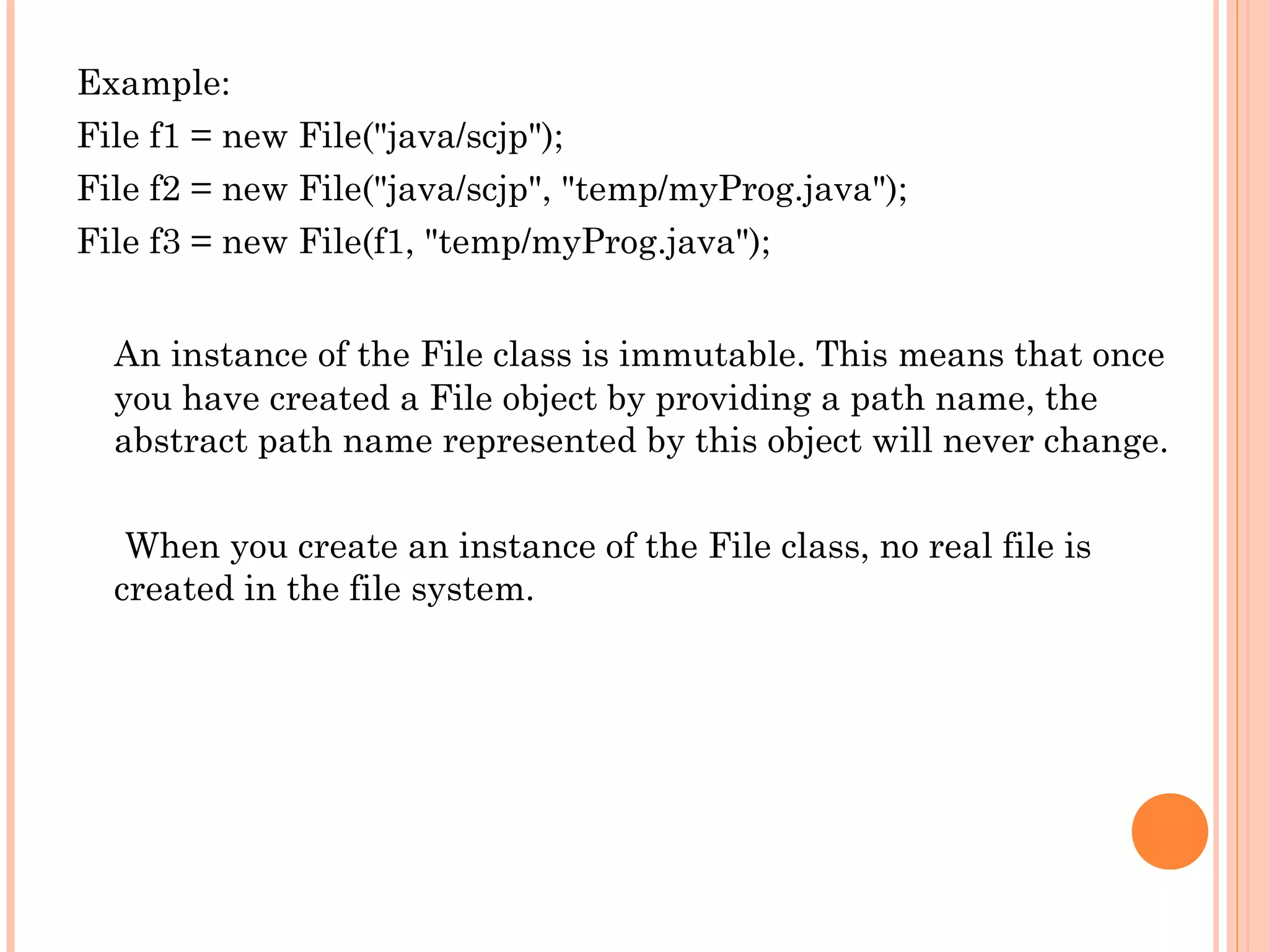Example:
File f1 = new File("java/scjp");
File f2 = new File("java/scjp", "temp/myProg.java");
File f3 = new File(f1, "temp/myProg.java");
An instance of the File class is immutable. This means that once
you have created a File object by providing a path name, the
abstract path name represented by this object will never change.
When you create an instance of the File class, no real file is
created in the file system.

 