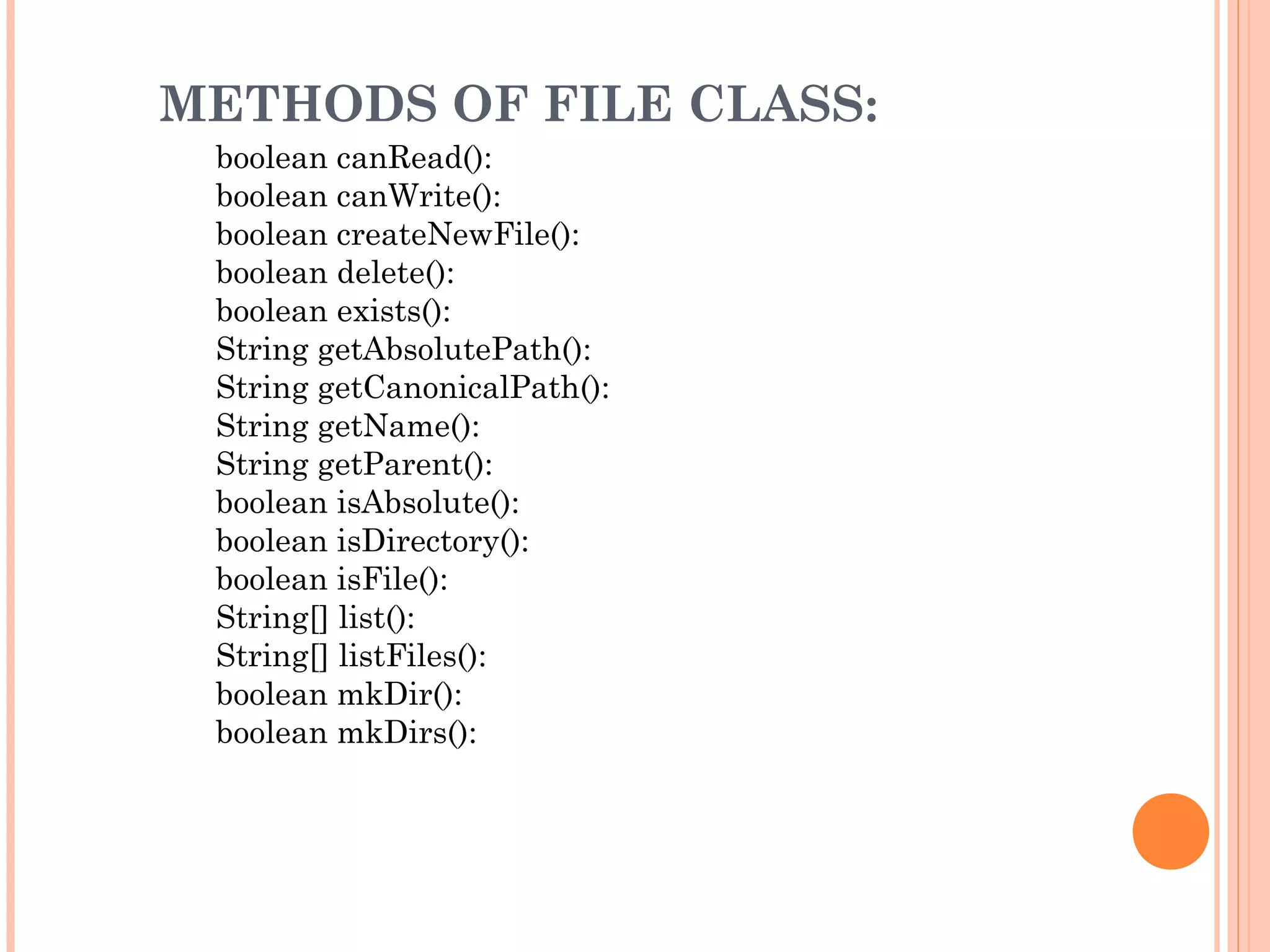 METHODS OF FILE CLASS:
boolean canRead():
boolean canWrite():
boolean createNewFile():
boolean delete():
boolean exists():
String getAbsolutePath():
String getCanonicalPath():
String getName():
String getParent():
boolean isAbsolute():
boolean isDirectory():
boolean isFile():
String[] list():
String[] listFiles():
boolean mkDir():
boolean mkDirs():

 