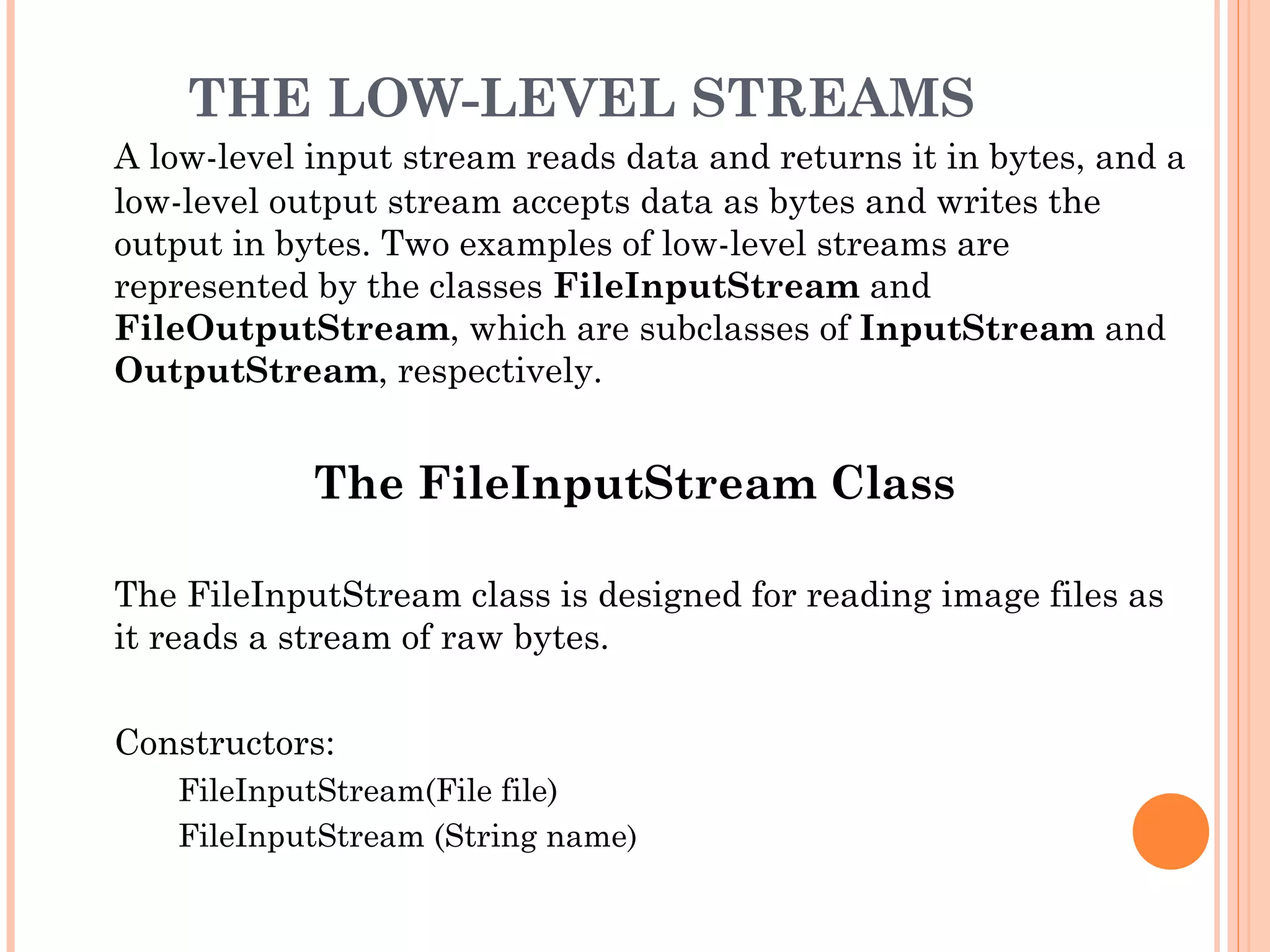 THE LOW-LEVEL STREAMS
A low-level input stream reads data and returns it in bytes, and a
low-level output stream accepts data as bytes and writes the
output in bytes. Two examples of low-level streams are
represented by the classes FileInputStream and
FileOutputStream, which are subclasses of InputStream and
OutputStream, respectively.

The FileInputStream Class
The FileInputStream class is designed for reading image files as
it reads a stream of raw bytes.
Constructors:
FileInputStream(File file)
FileInputStream (String name)

 