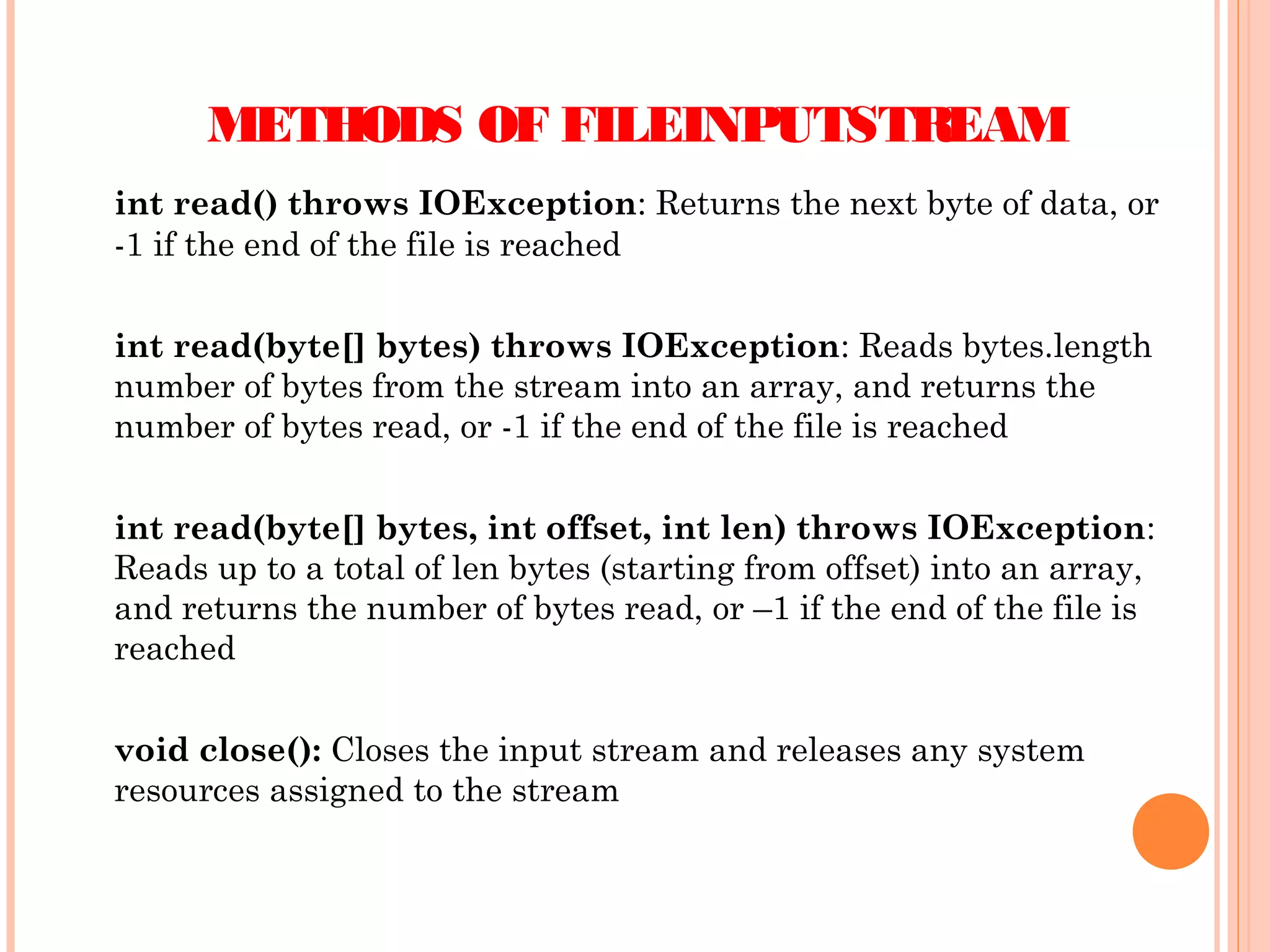 METHODS OF FILEINPUTSTREAM
int read() throws IOException: Returns the next byte of data, or
-1 if the end of the file is reached
int read(byte[] bytes) throws IOException: Reads bytes.length
number of bytes from the stream into an array, and returns the
number of bytes read, or -1 if the end of the file is reached
int read(byte[] bytes, int offset, int len) throws IOException:
Reads up to a total of len bytes (starting from offset) into an array,
and returns the number of bytes read, or –1 if the end of the file is
reached
void close(): Closes the input stream and releases any system
resources assigned to the stream

 