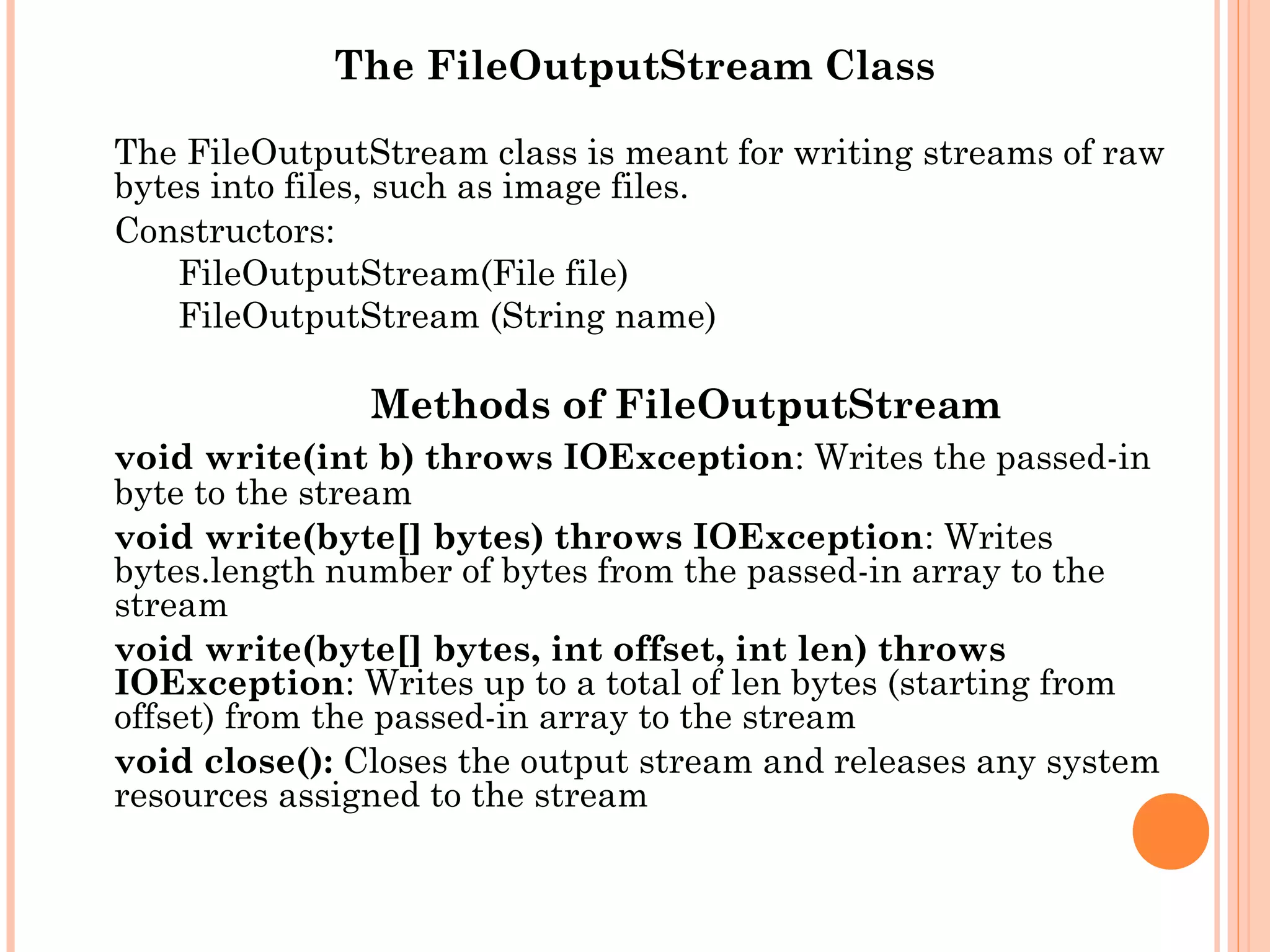 The FileOutputStream Class
The FileOutputStream class is meant for writing streams of raw
bytes into files, such as image files.
Constructors:
FileOutputStream(File file)
FileOutputStream (String name)

Methods of FileOutputStream
void write(int b) throws IOException: Writes the passed-in
byte to the stream
void write(byte[] bytes) throws IOException: Writes
bytes.length number of bytes from the passed-in array to the
stream
void write(byte[] bytes, int offset, int len) throws
IOException: Writes up to a total of len bytes (starting from
offset) from the passed-in array to the stream
void close(): Closes the output stream and releases any system
resources assigned to the stream

 