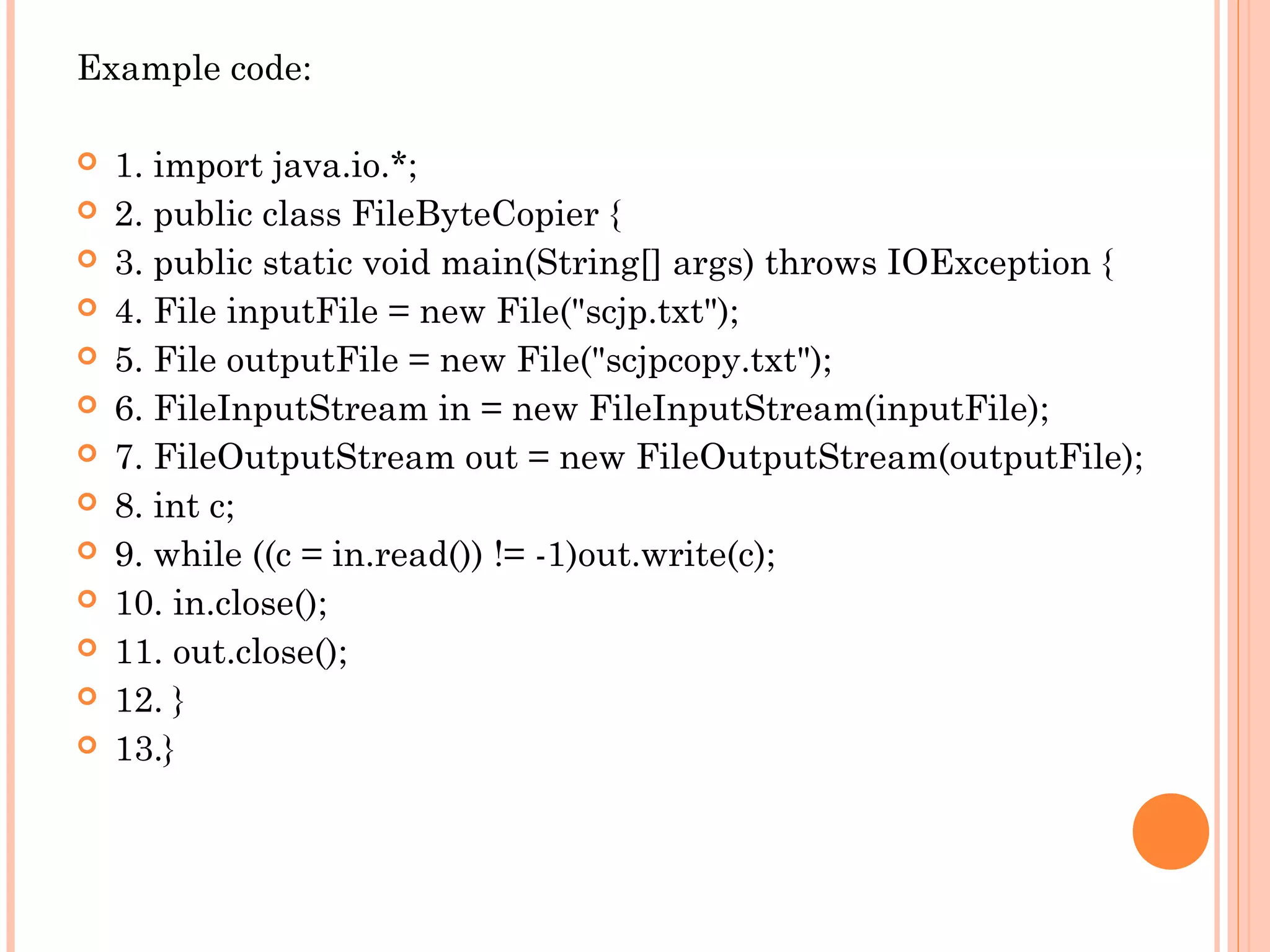 Example code:














1. import java.io.*;
2. public class FileByteCopier {
3. public static void main(String[] args) throws IOException {
4. File inputFile = new File("scjp.txt");
5. File outputFile = new File("scjpcopy.txt");
6. FileInputStream in = new FileInputStream(inputFile);
7. FileOutputStream out = new FileOutputStream(outputFile);
8. int c;
9. while ((c = in.read()) != -1)out.write(c);
10. in.close();
11. out.close();
12. }
13.}

 