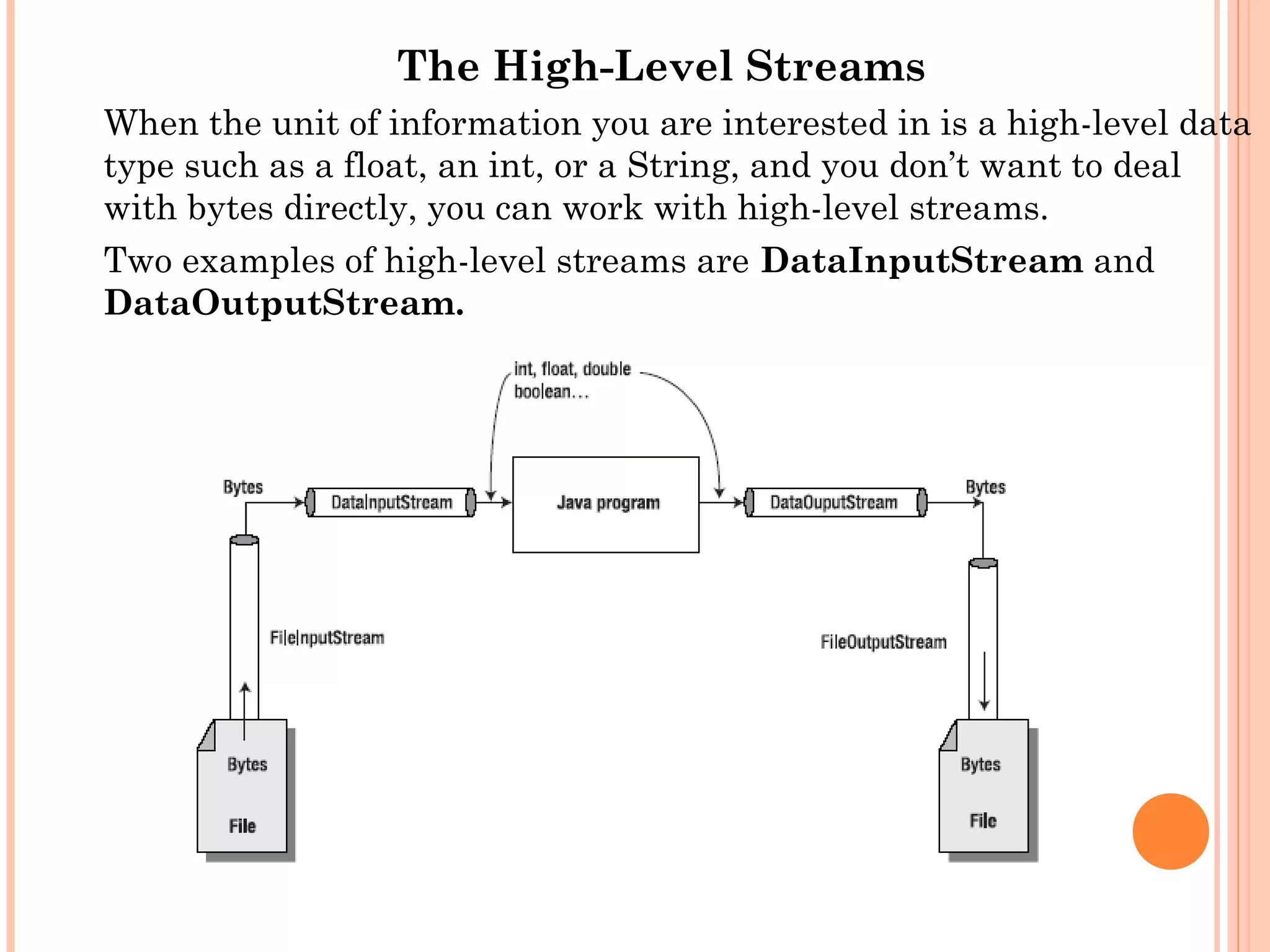 The High-Level Streams
When the unit of information you are interested in is a high-level data
type such as a float, an int, or a String, and you don’t want to deal
with bytes directly, you can work with high-level streams.
Two examples of high-level streams are DataInputStream and
DataOutputStream.

 