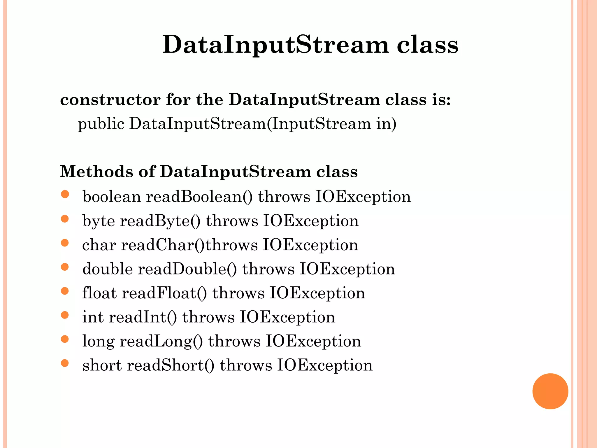 DataInputStream class
constructor for the DataInputStream class is:
public DataInputStream(InputStream in)
Methods of DataInputStream class
 boolean readBoolean() throws IOException
 byte readByte() throws IOException
 char readChar()throws IOException
 double readDouble() throws IOException
 float readFloat() throws IOException
 int readInt() throws IOException
 long readLong() throws IOException
 short readShort() throws IOException

 
