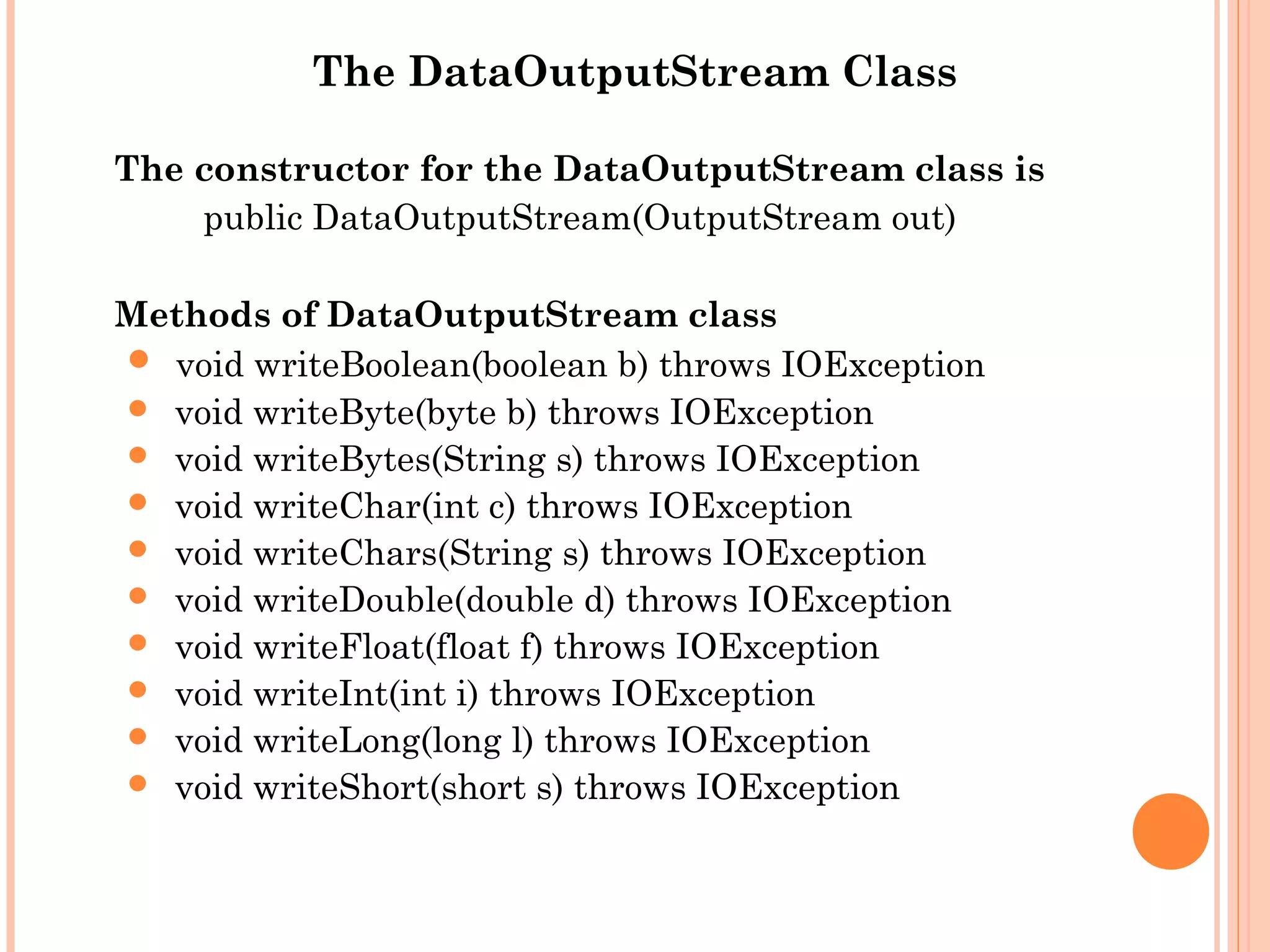 The DataOutputStream Class
The constructor for the DataOutputStream class is
public DataOutputStream(OutputStream out)
Methods of DataOutputStream class
 void writeBoolean(boolean b) throws IOException
 void writeByte(byte b) throws IOException
 void writeBytes(String s) throws IOException
 void writeChar(int c) throws IOException
 void writeChars(String s) throws IOException
 void writeDouble(double d) throws IOException
 void writeFloat(float f) throws IOException
 void writeInt(int i) throws IOException
 void writeLong(long l) throws IOException
 void writeShort(short s) throws IOException

 