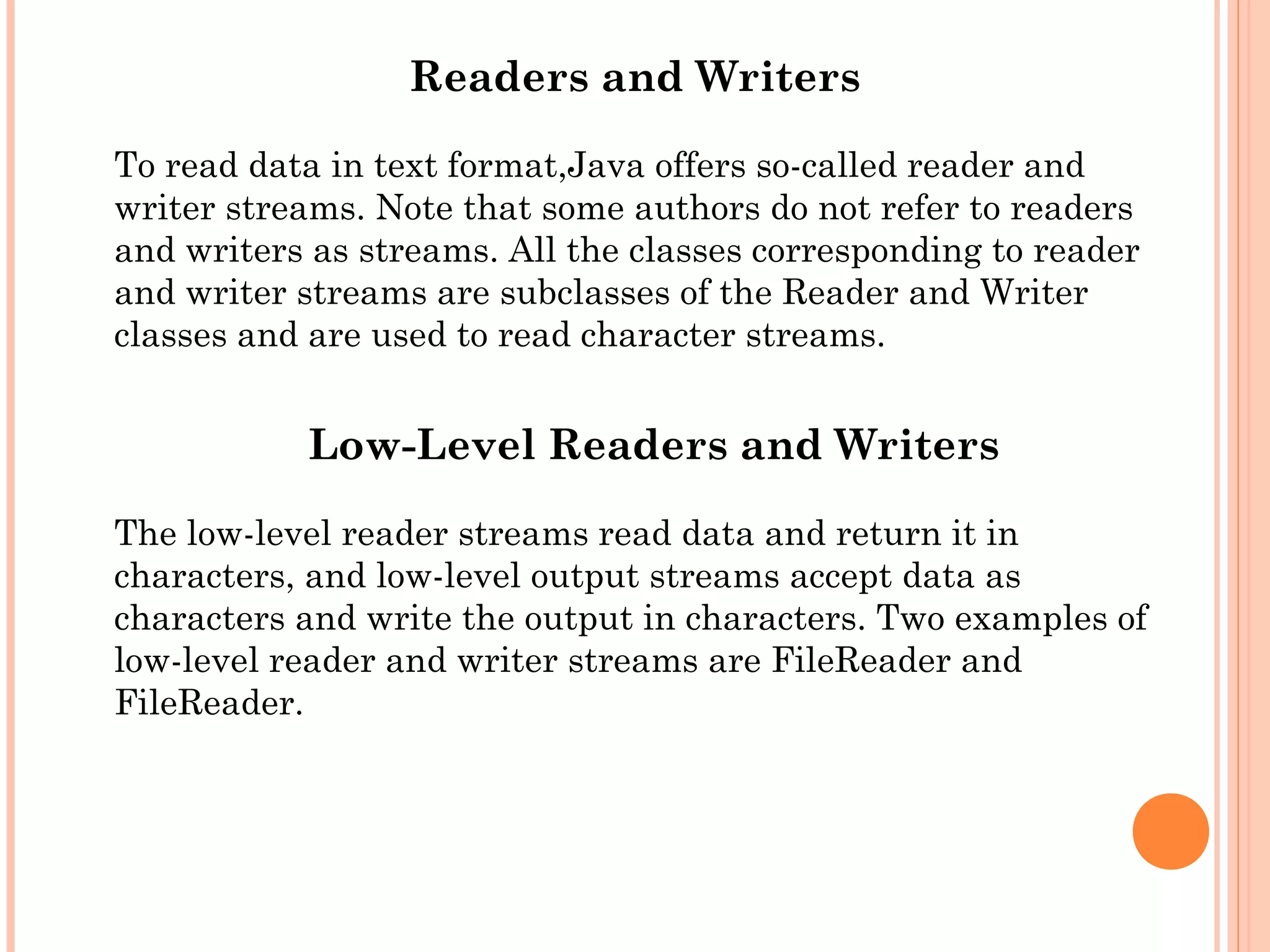 Readers and Writers
To read data in text format,Java offers so-called reader and
writer streams. Note that some authors do not refer to readers
and writers as streams. All the classes corresponding to reader
and writer streams are subclasses of the Reader and Writer
classes and are used to read character streams.

Low-Level Readers and Writers
The low-level reader streams read data and return it in
characters, and low-level output streams accept data as
characters and write the output in characters. Two examples of
low-level reader and writer streams are FileReader and
FileReader.

 