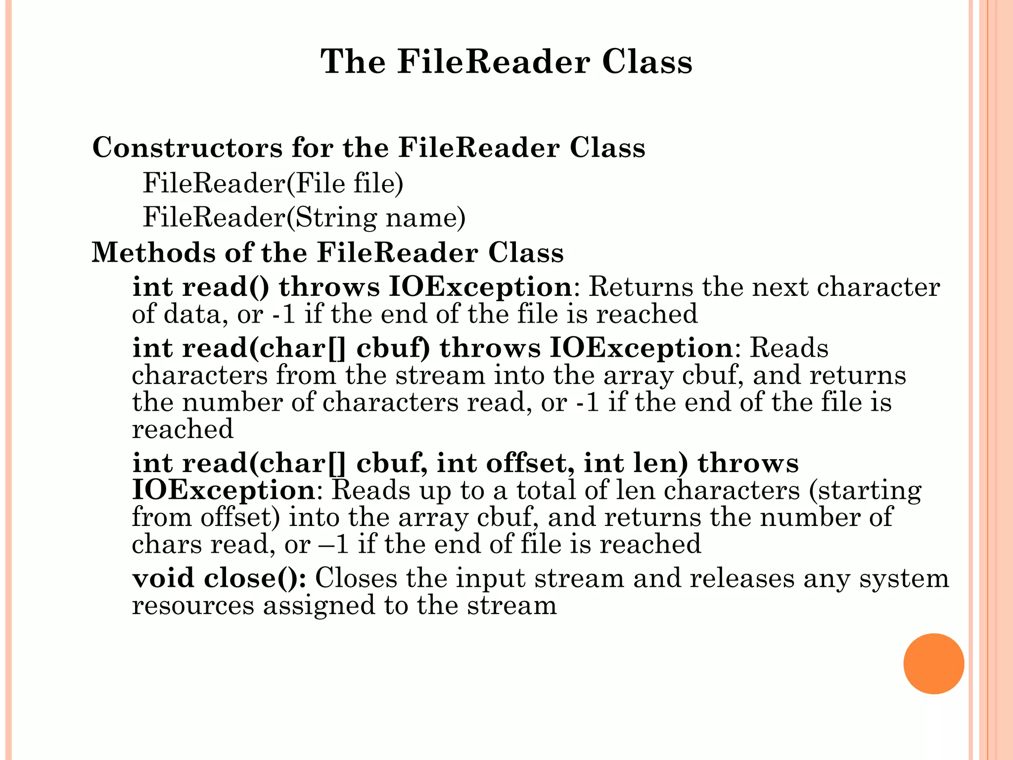 The FileReader Class
Constructors for the FileReader Class
FileReader(File file)
FileReader(String name)
Methods of the FileReader Class
int read() throws IOException: Returns the next character
of data, or -1 if the end of the file is reached
int read(char[] cbuf) throws IOException: Reads
characters from the stream into the array cbuf, and returns
the number of characters read, or -1 if the end of the file is
reached
int read(char[] cbuf, int offset, int len) throws
IOException: Reads up to a total of len characters (starting
from offset) into the array cbuf, and returns the number of
chars read, or –1 if the end of file is reached
void close(): Closes the input stream and releases any system
resources assigned to the stream

 