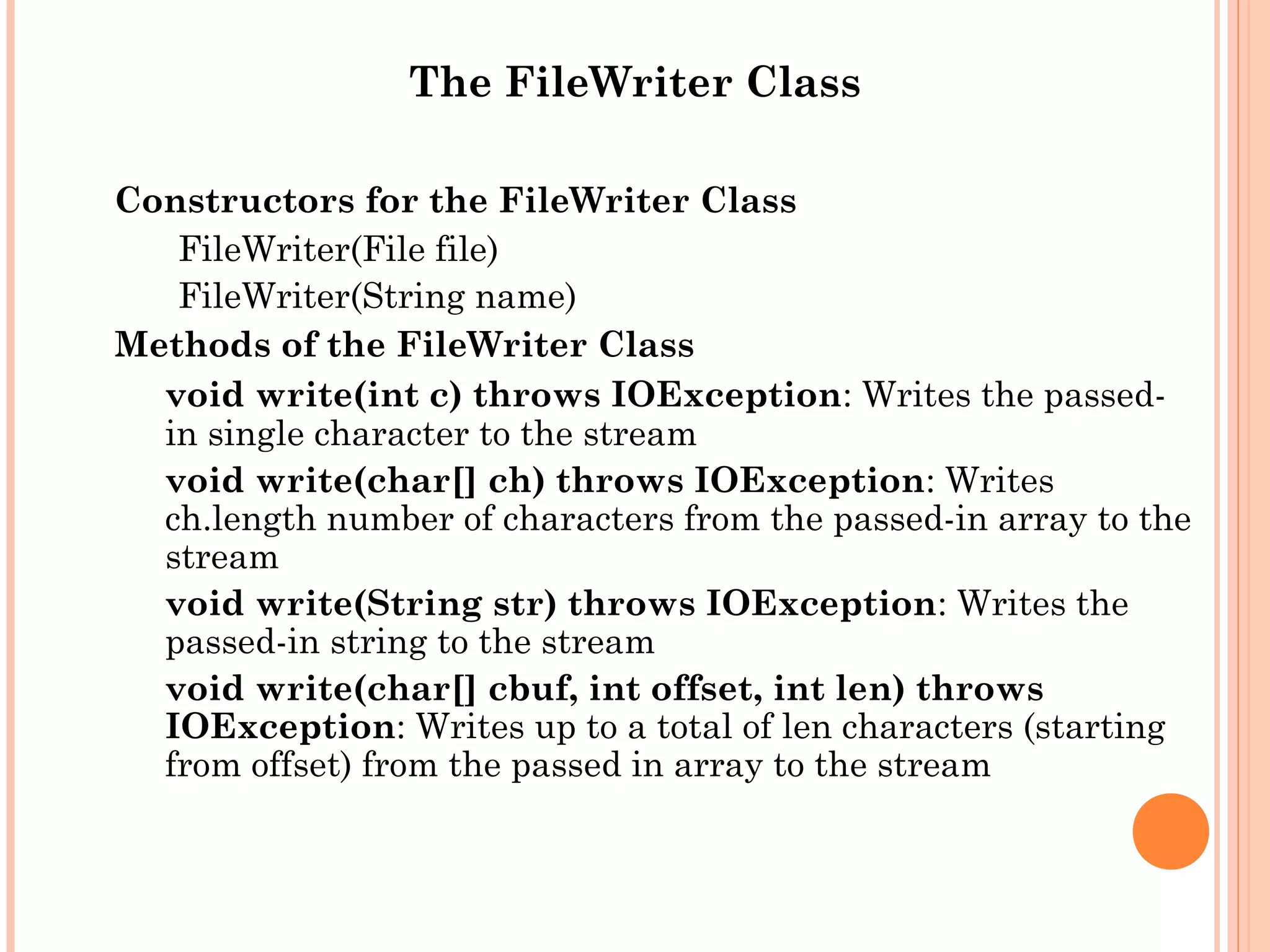 The FileWriter Class
Constructors for the FileWriter Class
FileWriter(File file)
FileWriter(String name)
Methods of the FileWriter Class
void write(int c) throws IOException: Writes the passedin single character to the stream
void write(char[] ch) throws IOException: Writes
ch.length number of characters from the passed-in array to the
stream
void write(String str) throws IOException: Writes the
passed-in string to the stream
void write(char[] cbuf, int offset, int len) throws
IOException: Writes up to a total of len characters (starting
from offset) from the passed in array to the stream

 