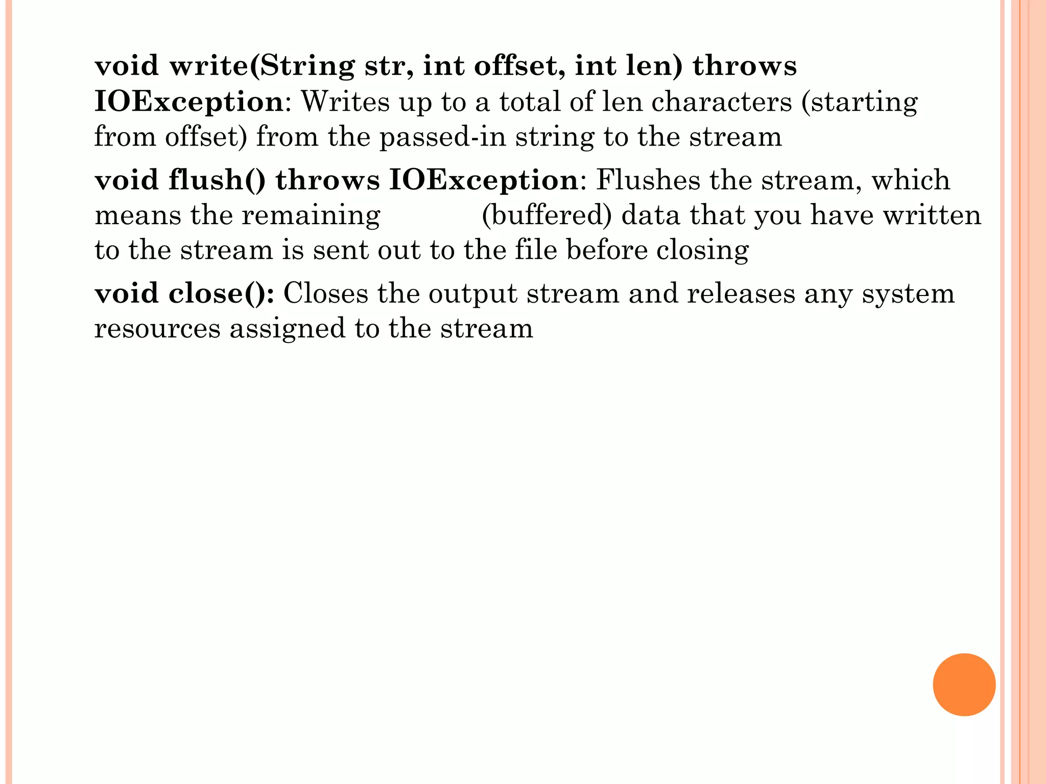 void write(String str, int offset, int len) throws
IOException: Writes up to a total of len characters (starting
from offset) from the passed-in string to the stream
void flush() throws IOException: Flushes the stream, which
means the remaining
(buffered) data that you have written
to the stream is sent out to the file before closing
void close(): Closes the output stream and releases any system
resources assigned to the stream

 