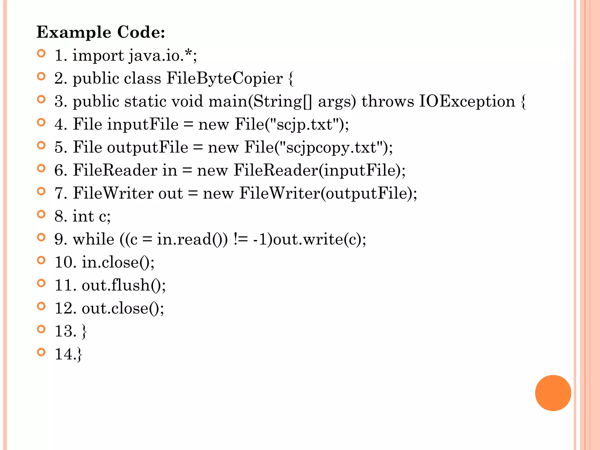 Example Code:
 1. import java.io.*;
 2. public class FileByteCopier {
 3. public static void main(String[] args) throws IOException {
 4. File inputFile = new File("scjp.txt");
 5. File outputFile = new File("scjpcopy.txt");
 6. FileReader in = new FileReader(inputFile);
 7. FileWriter out = new FileWriter(outputFile);
 8. int c;
 9. while ((c = in.read()) != -1)out.write(c);
 10. in.close();
 11. out.flush();
 12. out.close();
 13. }
 14.}

 