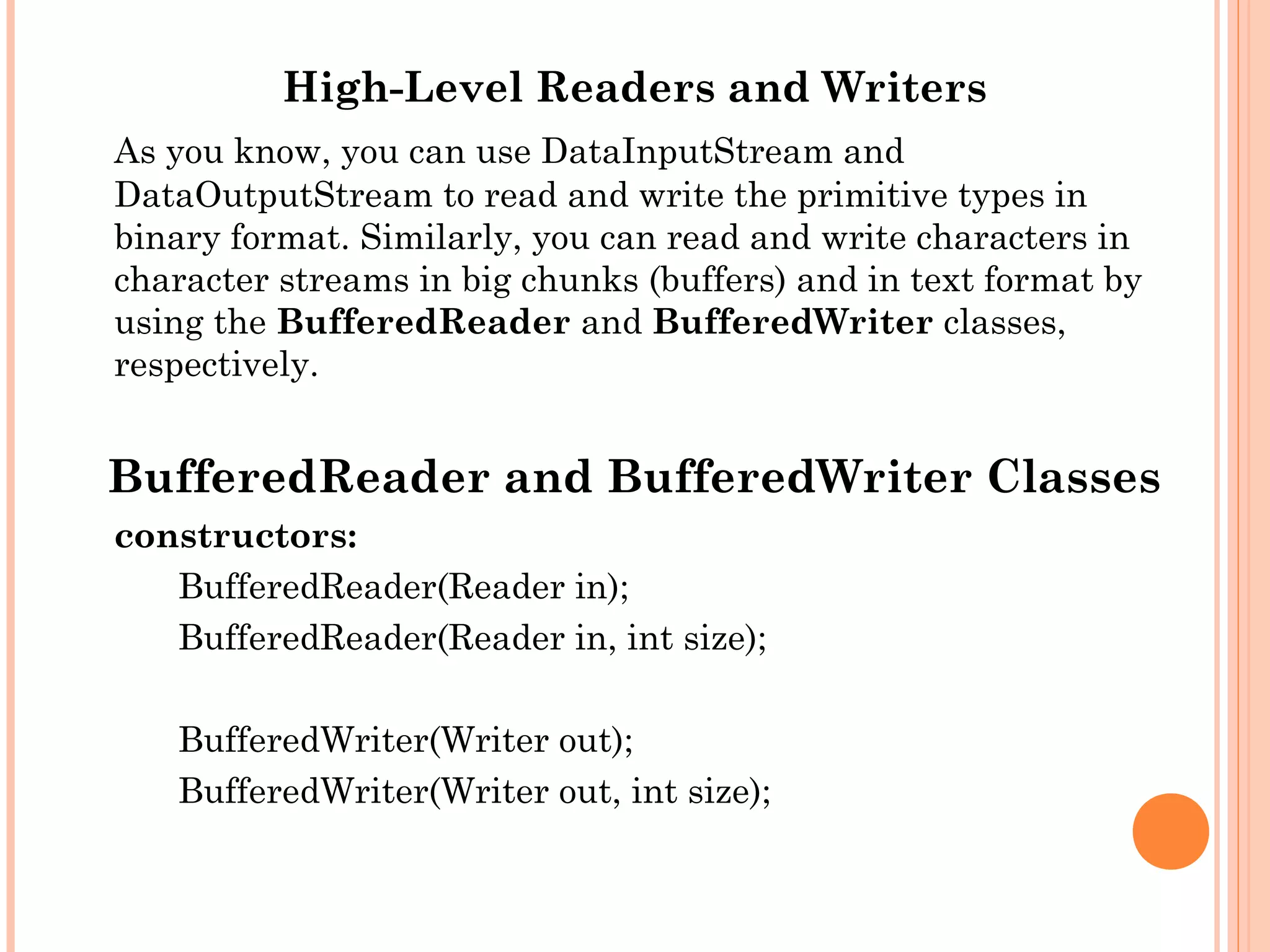 High-Level Readers and Writers
As you know, you can use DataInputStream and
DataOutputStream to read and write the primitive types in
binary format. Similarly, you can read and write characters in
character streams in big chunks (buffers) and in text format by
using the BufferedReader and BufferedWriter classes,
respectively.

BufferedReader and BufferedWriter Classes
constructors:
BufferedReader(Reader in);
BufferedReader(Reader in, int size);
BufferedWriter(Writer out);
BufferedWriter(Writer out, int size);

 