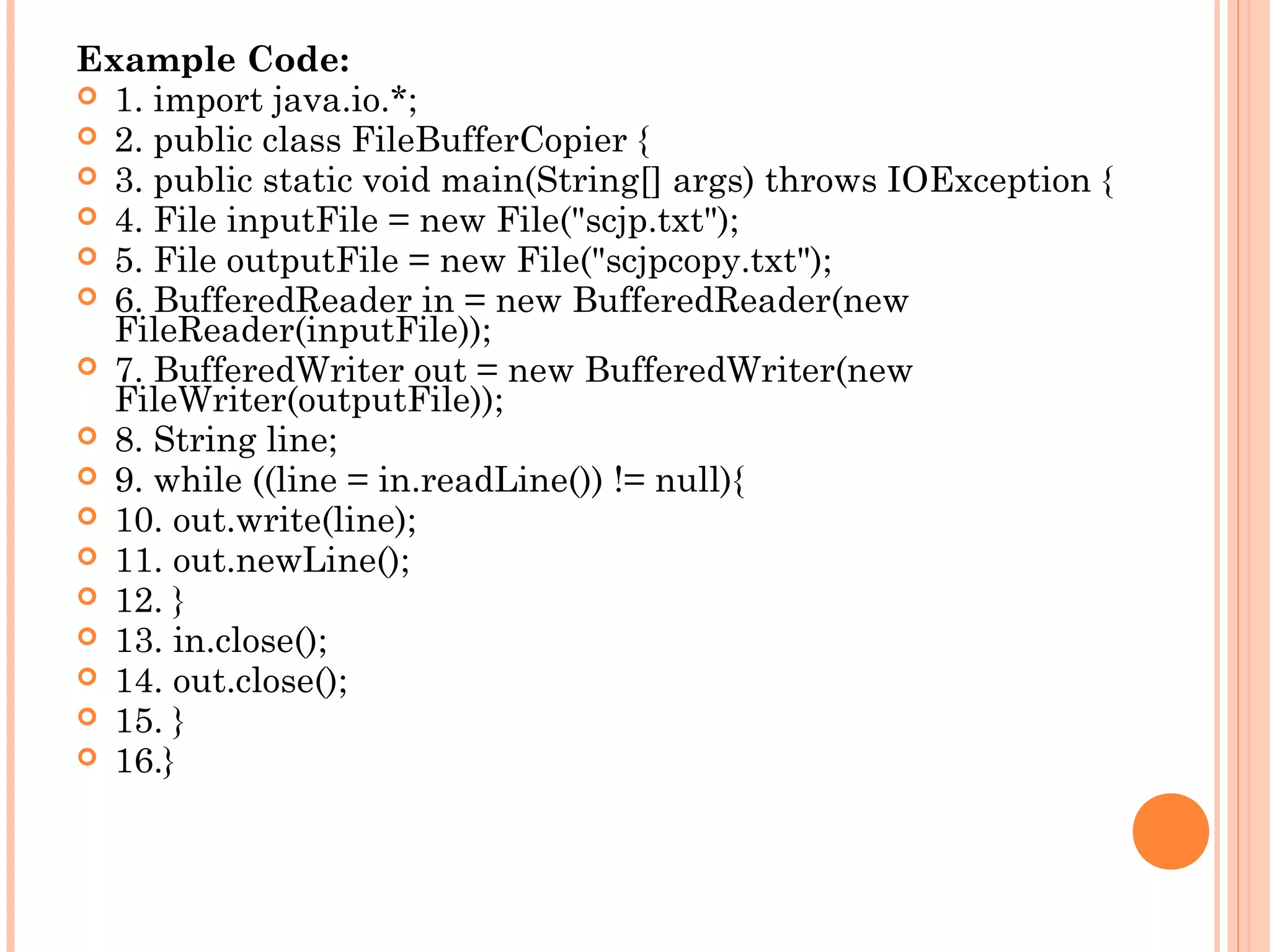 Example Code:
 1. import java.io.*;
 2. public class FileBufferCopier {
 3. public static void main(String[] args) throws IOException {
 4. File inputFile = new File("scjp.txt");
 5. File outputFile = new File("scjpcopy.txt");
 6. BufferedReader in = new BufferedReader(new
FileReader(inputFile));
 7. BufferedWriter out = new BufferedWriter(new
FileWriter(outputFile));
 8. String line;
 9. while ((line = in.readLine()) != null){
 10. out.write(line);
 11. out.newLine();
 12. }
 13. in.close();
 14. out.close();
 15. }
 16.}

 