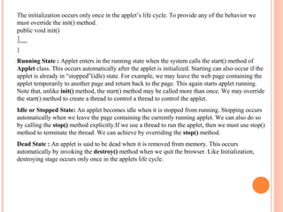 The initialization occurs only once in the applet’s life cycle. To provide any of the behavior we
must override the init() method.
public void init()
{
----}
Running State : Applet enters in the running state when the system calls the start() method of
Applet class. This occurs automatically after the applet is initialized. Starting can also occur if the
applet is already in “stopped”(idle) state. For example, we may leave the web page containing the
applet temporarily to another page and return back to the page. This again starts applet running.
Note that, unlike init() method, the start() method may be called more than once. We may override
the start() method to create a thread to control a thread to control the applet.
Idle or Stopped State: An applet becomes idle when it is stopped from running. Stopping occurs
automatically when we leave the page containing the currently running applet. We can also do so
by calling the stop() method explicitly.If we use a thread to run the applet, then we must use stop()
method to terminate the thread. We can achieve by overriding the stop() method.
Dead State : An applet is said to be dead when it is removed from memory. This occurs
automatically by invoking the destroy() method when we quit the browser. Like Initialization,
destroying stage occurs only once in the applets life cycle.

 