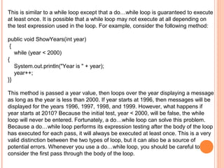 This is similar to a while loop except that a do…while loop is guaranteed to execute
at least once. It is possible that a while loop may not execute at all depending on
the test expression used in the loop. For example, consider the following method:
public void ShowYears(int year)
{
while (year < 2000)
{
System.out.println("Year is " + year);
year++;
}}
This method is passed a year value, then loops over the year displaying a message
as long as the year is less than 2000. If year starts at 1996, then messages will be
displayed for the years 1996, 1997, 1998, and 1999. However, what happens if
year starts at 2010? Because the initial test, year < 2000, will be false, the while
loop will never be entered. Fortunately, a do…while loop can solve this problem.
Because a do…while loop performs its expression testing after the body of the loop
has executed for each pass, it will always be executed at least once. This is a very
valid distinction between the two types of loop, but it can also be a source of
potential errors. Whenever you use a do…while loop, you should be careful to
consider the first pass through the body of the loop.

 