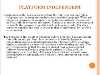 PLATFORM INDEPENDENT
Compilation is the process of converting the code that you type into a
languagethat the computer understands-machine language. When you
compile a program, the compiler checks for syntactical errors in code
and lists all the errors on the screen. You have to rectify the errors and
recompile the program to get the machine language code. The Java
compiler compiles the code to bytecode that is understood by the Java
environment.
The bytecode is the result of compiling a Java program. You can execute
this code on any platform. In other words, due to the bytecode
compilation process and interpretation by a browser, Java programs
can be executed on a variety of hardware and operating systems. The
only requirement is that the system should have a java-enabled
Internet browser.The java compiler is written in Java, and the
interpreter is written in C. The Java Interpreter can execute Java
Code directly on any machine on which a Java interpreter has been
installed.

 