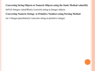 Converting String Objects to Numeric Objects using the Static Method valueOf()
IntVal=Integer.valueOf(str);//converts string to Integer objects
Converting Numeric Strings to Primitive Numbers using Parsing Method
int i=Integer.parseInt(str);//converts string to primitive integer.

 