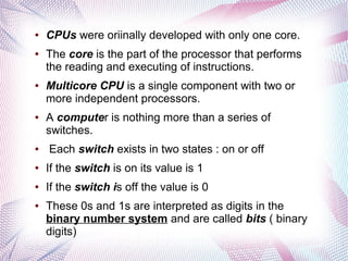 ●

●

●

●

●

CPUs were oriinally developed with only one core.
The core is the part of the processor that performs
the reading and executing of instructions.
Multicore CPU is a single component with two or
more independent processors.
A computer is nothing more than a series of
switches.
Each switch exists in two states : on or off

●

If the switch is on its value is 1

●

If the switch is off the value is 0

●

These 0s and 1s are interpreted as digits in the
binary number system and are called bits ( binary
digits)

 