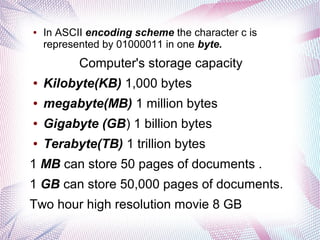 ●

In ASCII encoding scheme the character c is
represented by 01000011 in one byte.

Computer's storage capacity
●

Kilobyte(KB) 1,000 bytes

●

megabyte(MB) 1 million bytes

●

Gigabyte (GB) 1 billion bytes

●

Terabyte(TB) 1 trillion bytes

1 MB can store 50 pages of documents .
1 GB can store 50,000 pages of documents.
Two hour high resolution movie 8 GB

 