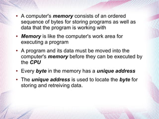 ●

●

●

●

●

A computer's memory consists of an ordered
sequence of bytes for storing programs as well as
data that the program is working with
Memory is like the computer's work area for
executing a program
A program and its data must be moved into the
computer's memory before they can be executed by
the CPU
Every byte in the memory has a unique address
The unique address is used to locate the byte for
storing and retreiving data.

 