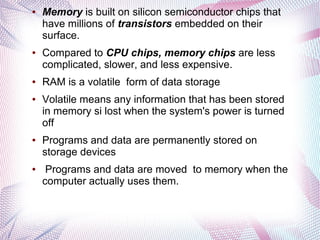 ●

●

●

●

●

●

Memory is built on silicon semiconductor chips that
have millions of transistors embedded on their
surface.
Compared to CPU chips, memory chips are less
complicated, slower, and less expensive.
RAM is a volatile form of data storage
Volatile means any information that has been stored
in memory si lost when the system's power is turned
off
Programs and data are permanently stored on
storage devices
Programs and data are moved to memory when the
computer actually uses them.

 