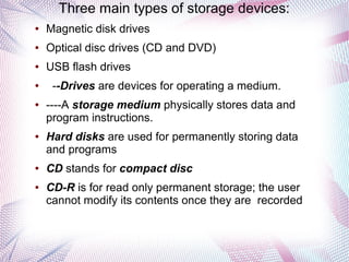 Three main types of storage devices:
●

Magnetic disk drives

●

Optical disc drives (CD and DVD)

●

USB flash drives

●

●

●

●

●

--Drives are devices for operating a medium.
----A storage medium physically stores data and
program instructions.
Hard disks are used for permanently storing data
and programs
CD stands for compact disc
CD-R is for read only permanent storage; the user
cannot modify its contents once they are recorded

 
