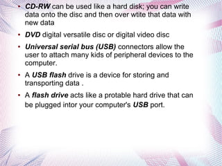 ●

●

●

●

●

CD-RW can be used like a hard disk; you can write
data onto the disc and then over wtite that data with
new data
DVD digital versatile disc or digital video disc
Universal serial bus (USB) connectors allow the
user to attach many kids of peripheral devices to the
computer.
A USB flash drive is a device for storing and
transporting data .
A flash drive acts like a protable hard drive that can
be plugged intor your computer's USB port.

 
