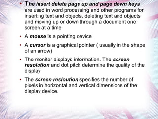 ●

The insert delete page up and page down keys
are used in word processing and other programs for
inserting text and objects, deleting text and objects
and moving up or down through a document one
screen at a time

●

●

●

●

A mouse is a pointing device
A cursor is a graphical pointer ( usually in the shape
of an arrow)
The monitor displays information. The screen
resolution and dot pitch determine the quality of the
display
The screen resloution specifies the number of
pixels in horizontal and vertical dimensions of the
display device.

 