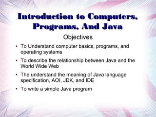 Introduction to Computers,
Programs, And Java
Objectives
●

●

●

●

To Understand computer basics, programs, and
operating systems
To describe the relationship between Java and the
World Wide Web
The understand the meaning of Java language
specification, AOI, JDK, and IDE
To write a simple Java program

 