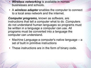 ●

●

Wireless networking is available in homes
businesses and schools.
A wireless adapter enables the computer to connect
to a local area network and the internet.

Computer programs, known as software, are
instructions that tell a computer what to do .Computers
do not understand human languages so programs must
be written in a language a computer can use. All
programs must be converted into a language the
computer can understand.
●

●

Machine Language-a computer's native language – a
set of built in primitive instructions
These instructions are in the form of binary code.

 