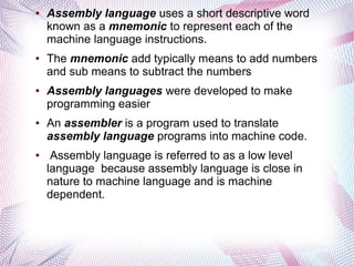 ●

●

●

●

●

Assembly language uses a short descriptive word
known as a mnemonic to represent each of the
machine language instructions.
The mnemonic add typically means to add numbers
and sub means to subtract the numbers
Assembly languages were developed to make
programming easier
An assembler is a program used to translate
assembly language programs into machine code.
Assembly language is referred to as a low level
language because assembly language is close in
nature to machine language and is machine
dependent.

 