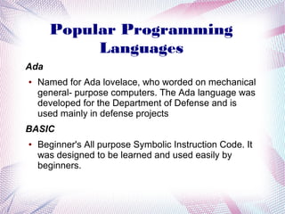 Popular Programming
Languages
Ada
●

Named for Ada lovelace, who worded on mechanical
general- purpose computers. The Ada language was
developed for the Department of Defense and is
used mainly in defense projects

BASIC
●

Beginner's All purpose Symbolic Instruction Code. It
was designed to be learned and used easily by
beginners.

 