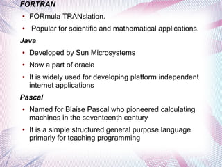 FORTRAN
●

●

FORmula TRANslation.
Popular for scientific and mathematical applications.

Java
●

Developed by Sun Microsystems

●

Now a part of oracle

●

It is widely used for developing platform independent
internet applications

Pascal
●

●

Named for Blaise Pascal who pioneered calculating
machines in the seventeenth century
It is a simple structured general purpose language
primarly for teaching programming

 