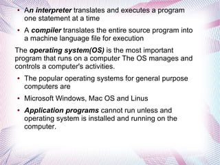 ●

●

An interpreter translates and executes a program
one statement at a time
A compiler translates the entire source program into
a machine language file for execution

The operating system(OS) is the most important
program that runs on a computer The OS manages and
controls a computer's activities.
●

●

●

The popular operating systems for general purpose
computers are
Microsoft Windows, Mac OS and Linus
Application programs cannot run unless and
operating system is installed and running on the
computer.

 