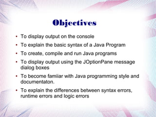 Objectives
●

To display output on the console

●

To explain the basic syntax of a Java Program

●

To create, compile and run Java programs

●

●

●

To display output using the JOptionPane message
dialog boxes
To become famiiar with Java programming style and
documentaton.
To explain the differences between syntax errors,
runtime errors and logic errors

 