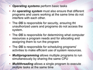 ●

●

●

●

●

●

●

Operating systems perform basic tasks
An operating system must also ensure that different
programs and users working at the same time do not
interfere with each other.
The OS is responsible for security, ensuring tht
unauthorized users and programs do not access the
system.
The OS is responsible for determining what computer
resources a program needs and for allocating and
assigning them to run the program
The OS is responsible for scheduling programs'
activities to make efficient use of system resources.
Multiprogramming allows multiple programs to run
simultaneously by sharing the same CPU
Multithreading allows a single program to execute
multple tasks at the same time

 