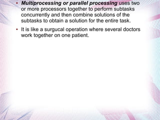 ●

●

Multiprocessing or parallel processing uses two
or more processors together to perform subtasks
concurrently and then combine solutions of the
subtasks to obtain a solution for the entire task.
It is like a surgucal operation where several doctors
work together on one patient.

 