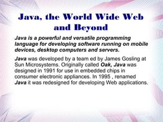Java, the World Wide Web
and Beyond
Java is a powerful and versatile programming
language for developing software running on mobile
devices, desktop computers and servers.
Java was developed by a team ed by James Gosling at
Sun Microsystems. Originally called Oak, Java was
designed in 1991 for use in embedded chips in
consumer electronic appliances. In 1995 , renamed
Java it was redesigned for developing Web applications.

 
