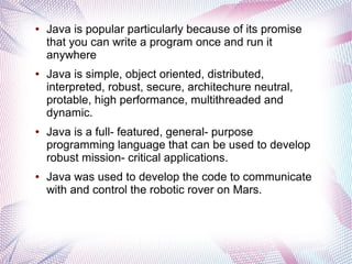 ●

●

●

●

Java is popular particularly because of its promise
that you can write a program once and run it
anywhere
Java is simple, object oriented, distributed,
interpreted, robust, secure, architechure neutral,
protable, high performance, multithreaded and
dynamic.
Java is a full- featured, general- purpose
programming language that can be used to develop
robust mission- critical applications.
Java was used to develop the code to communicate
with and control the robotic rover on Mars.

 