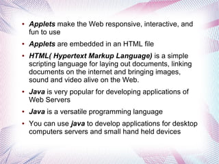 ●

●

●

●

●

●

Applets make the Web responsive, interactive, and
fun to use
Applets are embedded in an HTML file
HTML( Hypertext Markup Language) is a simple
scripting language for laying out documents, linking
documents on the internet and bringing images,
sound and video alive on the Web.
Java is very popular for developing applications of
Web Servers
Java is a versatile programming language
You can use java to develop applications for desktop
computers servers and small hand held devices

 