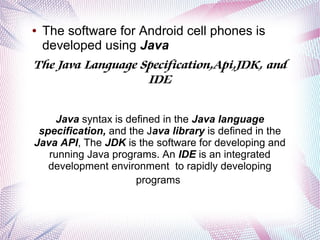 The software for Android cell phones is
developed using Java
The Java Language Specification,Api,JDK, and
IDE

●

Java syntax is defined in the Java language
specification, and the Java library is defined in the
Java API, The JDK is the software for developing and
running Java programs. An IDE is an integrated
development environment to rapidly developing
programs

 