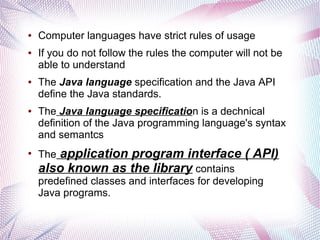 ●

●

●

●

●

Computer languages have strict rules of usage
If you do not follow the rules the computer will not be
able to understand
The Java language specification and the Java API
define the Java standards.
The Java language specification is a dechnical
definition of the Java programming language's syntax
and semantcs

application program interface ( API)
also known as the library contains
The

predefined classes and interfaces for developing
Java programs.

 