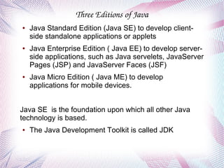 Three Editions of Java
●

●

●

Java Standard Edition (Java SE) to develop clientside standalone applications or applets
Java Enterprise Edition ( Java EE) to develop serverside applications, such as Java servelets, JavaServer
Pages (JSP) and JavaServer Faces (JSF)
Java Micro Edition ( Java ME) to develop
applications for mobile devices.

Java SE is the foundation upon which all other Java
technology is based.
●

The Java Development Toolkit is called JDK

 