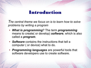 Introduction
The central theme we focus on is to learn how to solve
problems by writing a program
●

●

●

What is programming? The term programming
means to create( or develop) software, which is also
called a program.
Software contains the instructions that tell a
computer ( or device) what to do.
Programming languages are powerful tools that
software developers use to create software.

 
