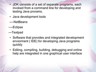 ●

●

JDK consists of a set of separate programs, each
invoked from a command line for developing and
testing Java prorams.
Java development tools

----NetBeans
----Eclipse
---Textpad
●

●

Software that provides and integrated development
enviorment ( IDE) for developing Java programs
quickly
Editing, compiling, building, debugging and online
help are integrated in one graphical user interface

 
