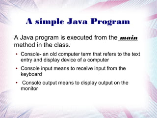 A simple Java Program
A Java program is executed from the main
method in the class.
●

●

●

Console- an old computer term that refers to the text
entry and display device of a computer
Console input means to receive input from the
keyboard
Console output means to display output on the
monitor

 